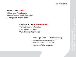 Seriös in der  Quelle Online ohne Pseudonyme Glaubwürdigkeit durch Kompetenz Aussagekraft durch Empirie dieleutefürkommunikation  die zielgruppenAGentur Aktiengesellschaft Ungeteilt in der  Aufmerksamkeit Kontextintensive Information Userorientierte Inhalte Aufnehmbare Datenmenge Lernfähigkeit in der  Aufbereitung Journalismus weicht Web 3.0 Plattform an Stelle Formblatt Rhizom an Stelle Netzwerk 