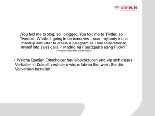 „ You told me to blog, so I blogged. You told me to Twitter, so I Tweeted. What’s it going to be tomorrow – scan my body into a mashup simulator to create a hologram so I can telepresence myself into sales calls in Madrid via FourSquare using Flickr?” ( Why Executives Hate Social Media)    Welche Quellen Entscheider heute bevorzugen und wie sich dieses Verhalten in Zukunft verändern wird erfahren Sie, wenn Sie die Vollversion bestellen! 