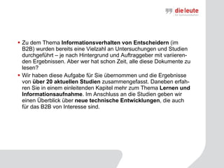 Zu dem Thema  Informationsverhalten von Entscheidern  (im B2B) wurden bereits eine Vielzahl an Untersuchungen und Studien durchgeführt – je nach Hintergrund und Auftraggeber mit variieren-den Ergebnissen. Aber wer hat schon Zeit, alle diese Dokumente zu lesen? Wir haben diese Aufgabe für Sie übernommen und die Ergebnisse von  über 20 aktuellen Studien  zusammengefasst. Daneben erfah-ren Sie in einem einleitenden Kapitel mehr zum Thema  Lernen und Informationsaufnahme . Im Anschluss an die Studien geben wir einen Überblick über  neue technische Entwicklungen , die auch für das B2B von Interesse sind. 