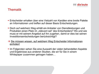 Thematik Entscheider erhalten über eine Vielzahl von Kanälen eine breite Palette an Informationen und treffen auf dieser Basis Entscheidungen. Doch auf welchem Weg erhält ein Anbieter von Dienstleistungen und Produkten einen Platz im „relevant set“ des Entscheiders? Wo und wie muss er mit seinem Angebot auf ihn zugehen, damit er dies bei seinen Investitionsentscheidungen berücksichtigt? Sie müssen wissen, auf welchem Weg Entscheider Informationen einholen! Im Folgenden sehen Sie eine Auswahl der vielen behandelten Aspekte und Ergebnisse aus anderen Studien, die wir für Sie in einem Whitepaper zusammen getragen haben… 