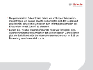 Die gesammelten Erkenntnisse haben wir schlussendlich zusam-mengetragen, um daraus sowohl ein konkretes Bild der Gegenwart zu zeichnen, sowie eine Simulation zum Informationsverhalten der Entscheider in der Zukunft zu erstellen.  Lernen Sie, welche Informationskanäle nach wie vor beliebt sind, welchen Unterschied es zwischen den verschiedenen Generationen gibt, ob Social Media für die Informationsrecherche auch im B2B an Bedeutung zunehmen wird, u.v.m.  