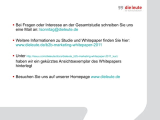 Bei Fragen oder Interesse an der Gesamtstudie schreiben Sie uns eine Mail an:  [email_address] Weitere Informationen zu Studie und Whitepaper finden Sie hier:  www.dieleute.de/b2b-marketing-whitepaper-2011 Unter  http://issuu.com/dieleute/docs/dieleute_b2b-marketing-whitepaper-2011_kurz   haben wir ein gekürztes Ansichtsexemplar des Whitepapers hinterlegt Besuchen Sie uns auf unserer Homepage  www.dieleute.de 