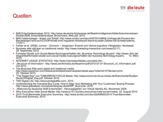 Quellen B2B Entscheideranalyse 2010: http://www.deutsche-fachpresse.de/fileadmin/allgemein/bilder/branchenwissen/Studien/B2B_Entscheideranalyse_Broschuere_Web.pdf, 2010.  BKK Faktenspiegel - Arbeit und Schlaf: http://www.scribd.com/doc/43975510/BKK-Umfrage-84-Prozent-der-Berufstatigen-sind-au%C3%9Ferhalb-ihrer-regularen-Arbeitszeit-stand-by-jeder-Zweite-hat-Schlafprobleme, 11/2011.  Färber et al. (2008),  Lernen – Erinnern – Vergessen: Erwerb und Verlust kognitiver Fähigkeiten,  Nordstedt. Business elite still lean on traditional media: http://www.marketing-interactive.com/news/22171,  28. September 2010.   Forrester-Studie zum Social-Media-Nutzungsverhalten der „Business Technology Buyers“: http://www.i-fom.de/blog/artikel/forrester-studie-zum-social-media-nutzungsverhalten-der-business-technology-buyers,  12. März 2010.  INTERNET USAGE STATISTICS: http://www.internetworldstats.com/stats.htm. „ Structure of Information“: http://www.zenithmedia.de/fileadmin/pdf/2010-07-01-Structure_of_Information.pdf, Juli 2010.  The Business Elite want digital and traditional media: http://www.ipsosmori.com/newsevents/latestnews/newsitemdetail.aspx?oItemId=573&view=print,  20. Oktober 2010.  "The Digital Day" von TOMORROW FOCUS Media: http://www.tomorrow-focus-media.de/Dokumente/Studien/Deutsch/Digital_Day.pdf,  Oktober 2010.  TNS Digital Life:  http://discoverdigitallife.com/, 2010.  Understanding the Industrial Buy Cycle: How to Align Your Marketing with Your Customers’ Buying Process: http://www.globalspec.com/advertising/wp-detail/WP_BuyCycle, 2010.  „ Webnutzung deutscher B2B Entscheider”. Herausgegeben von Virtual Identity AG, November 2009.  Why Executives Hate Social Media: http://www.pr101.biz/why-executives-hate-social-media/, 02. August 2010.  2010 Trust Barometer Executive Summary: http://www.scribd.com/doc/26268655/2010-Trust-Barometer-Executive-Summary, 2010.   