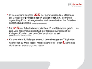 In Deutschland gehören  23%  der Berufstätigen (7,2 Millionen)  zur Gruppe der  professionellen Entscheider , d.h. sie treffen regelmäßig Entscheidungen oder sind zumindest an der Entschei-dungsfindung beteiligt  (B2B-Entscheideranalyse) Für  51%  der Arbeitnehmer zwischen 18 und 65 Jahren gehört  es zum Job, regelmäßig außerhalb der regulären Arbeitszeit für Kollegen, Kunden oder den Chef erreichbar zu sein  (BKK Faktenspiegel - Arbeit und Schlaf) Kurz vor dem Schlafengehen noch berufsbezogenen Tätigkeiten nachgehen (E-Mails lesen, Mailbox abhören) - jeder  5.  kann das nicht lassen  (BKK Faktenspiegel - Arbeit und Schlaf) 