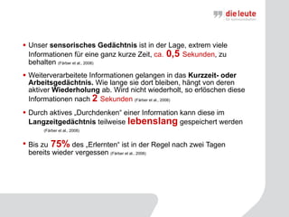 Unser  sensorisches Gedächtnis  ist in der Lage, extrem viele Informationen für eine ganz kurze Zeit,  ca.  0,5  Sekunden , zu behalten  (Färber et al., 2008)   Weiterverarbeitete Informationen gelangen in das  Kurzzeit- oder Arbeitsgedächtnis.  Wie lange sie dort bleiben, hängt von deren aktiver  Wiederholung  ab. Wird nicht wiederholt, so erlöschen diese Informationen nach  2   Sekunden  (Färber et al., 2008)   Durch aktives „Durchdenken“ einer Information kann diese im  Langzeitgedächtnis  teilweise  lebenslang  gespeichert werden  (Färber et al., 2008)   Bis zu  75%  des „Erlernten“ ist in der Regel nach zwei Tagen bereits wieder vergessen  (Färber et al., 2008)   