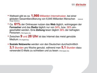 Weltweit gibt es ca.  1,966   Milliarden Internetnutzer , bei einer globalen Gesamtbevölkerung von 6,845 Milliarden Menschen  (Internet Usage Statistics) Ca.  61%  der Onlineuser nutzen das  Web  täglich, wohingegen der  Fernseher  und das  Radio  täglich nur von  54% , bzw.  36%  ein-geschaltet werden. Eine  Zeitung  lesen täglich  36%  der befragten Personen  (TNS Digital Life)   Zwischen  9  und  20 Uhr  ist das Internet das meist genutzte Medium  ( The Digital Day ) Soziale Netzwerke  werden von den Deutschen durchschnittlich  3,1  Stunden  pro Woche genutzt, während man  5,1   Stunden  dazu verwendet E-Mails zu schreiben und zu lesen  (TNS Digital Life)   