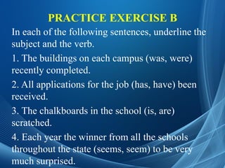 PRACTICE EXERCISE B
In each of the following sentences, underline the
subject and the verb.
1. The buildings on each campus (was, were)
recently completed.
2. All applications for the job (has, have) been
received.
3. The chalkboards in the school (is, are)
scratched.
4. Each year the winner from all the schools
throughout the state (seems, seem) to be very
much surprised.
 