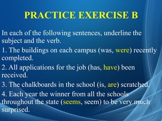 PRACTICE EXERCISE B
In each of the following sentences, underline the
subject and the verb.
1. The buildings on each campus (was, were) recently
completed.
2. All applications for the job (has, have) been
received.
3. The chalkboards in the school (is, are) scratched.
4. Each year the winner from all the schools
throughout the state (seems, seem) to be very much
surprised.
 