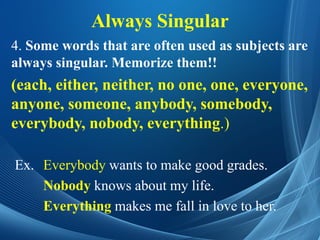 Always Singular
4. Some words that are often used as subjects are
always singular. Memorize them!!
(each, either, neither, no one, one, everyone,
anyone, someone, anybody, somebody,
everybody, nobody, everything.)
Ex. Everybody wants to make good grades.
Nobody knows about my life.
Everything makes me fall in love to her.
 