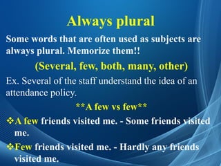 Always plural
Some words that are often used as subjects are
always plural. Memorize them!!
(Several, few, both, many, other)
Ex. Several of the staff understand the idea of an
attendance policy.
**A few vs few**
A few friends visited me. - Some friends visited
me.
Few friends visited me. - Hardly any friends
visited me.
 