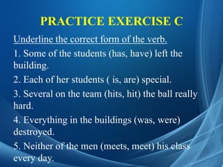PRACTICE EXERCISE C
Underline the correct form of the verb.
1. Some of the students (has, have) left the
building.
2. Each of her students ( is, are) special.
3. Several on the team (hits, hit) the ball really
hard.
4. Everything in the buildings (was, were)
destroyed.
5. Neither of the men (meets, meet) his class
every day.
 