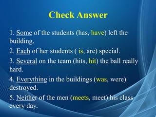 Check Answer
1. Some of the students (has, have) left the
building.
2. Each of her students ( is, are) special.
3. Several on the team (hits, hit) the ball really
hard.
4. Everything in the buildings (was, were)
destroyed.
5. Neither of the men (meets, meet) his class
every day.
 