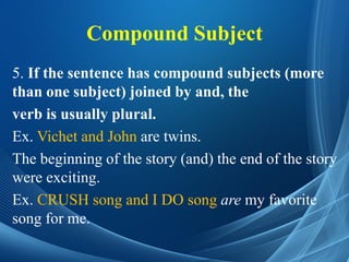 Compound Subject
5. If the sentence has compound subjects (more
than one subject) joined by and, the
verb is usually plural.
Ex. Vichet and John are twins.
The beginning of the story (and) the end of the story
were exciting.
Ex. CRUSH song and I DO song are my favorite
song for me.
 