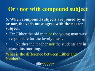 Or / nor with compound subject
6. When compound subjects are joined by or
or nor, the verb must agree with the nearer
subject.
• Ex: Either the old men or the young man was
responsible for the lovely music.
• Neither the teacher nor the students are in
class this morning.
What is the difference between Either and
Neither?
???????
 