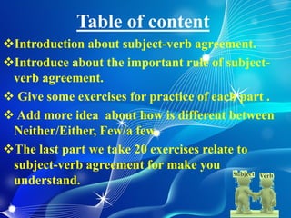 Table of content
Introduction about subject-verb agreement.
Introduce about the important rule of subject-
verb agreement.
 Give some exercises for practice of each part .
 Add more idea about how is different between
Neither/Either, Few/a few.
The last part we take 20 exercises relate to
subject-verb agreement for make you
understand.
 