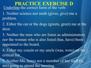 PRACTICE EXERCISE D
Underline the correct form of the verb:
1. Neither science nor math (gives, give) me a
problem.
2. Either the cat or the dogs (greets, greet) me at the
door.
3. Neither the men who are listen as administrators
nor the woman who is also listed (has, have) been
appointed to the board.
4. Either my cousin or my uncle (was, were) on the
critical list.
5. Neither Ms. Jones nor a member of her staff (is,
are) going to attend the meeting.
 