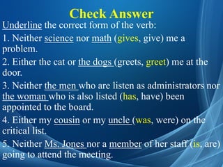 Check Answer
Underline the correct form of the verb:
1. Neither science nor math (gives, give) me a
problem.
2. Either the cat or the dogs (greets, greet) me at the
door.
3. Neither the men who are listen as administrators nor
the woman who is also listed (has, have) been
appointed to the board.
4. Either my cousin or my uncle (was, were) on the
critical list.
5. Neither Ms. Jones nor a member of her staff (is, are)
going to attend the meeting.
 