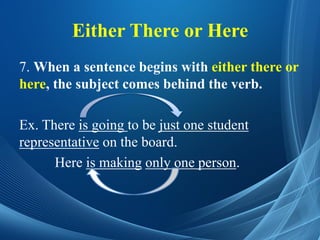 Either There or Here
7. When a sentence begins with either there or
here, the subject comes behind the verb.
Ex. There is going to be just one student
representative on the board.
Here is making only one person.
 