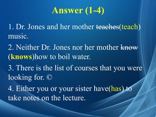 Answer (1-4)
1. Dr. Jones and her mother teaches(teach)
music.
2. Neither Dr. Jones nor her mother know
(knows)how to boil water.
3. There is the list of courses that you were
looking for. ©
4. Either you or your sister have(has) to
take notes on the lecture.
 