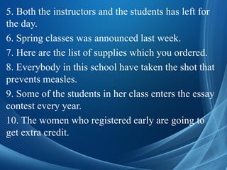 5. Both the instructors and the students has left for
the day.
6. Spring classes was announced last week.
7. Here are the list of supplies which you ordered.
8. Everybody in this school have taken the shot that
prevents measles.
9. Some of the students in her class enters the essay
contest every year.
10. The women who registered early are going to
get extra credit.
 