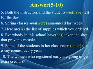Answer(5-10)
5. Both the instructors and the students has(have) left
for the day.
6. Spring classes was(were) announced last week.
7. Here are(is) the list of supplies which you ordered.
8. Everybody in this school have(has) taken the shot
that prevents measles.
9. Some of the students in her class enters(enter) the
essay contest every year.
10. The women who registered early are going to get
extra credit. ©
 