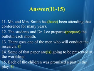 Answer(11-15)
11. Mr. and Mrs. Smith has(have) been attending that
conference for many years.
12. The students and Dr. Lee prepares(prepare) the
bulletin each month.
13. There goes one of the men who will conduct the
research. ©
14. Some of that paper are(is) going to be presented at
the workshop.
15. Each of the children was promised a part in the
play. ©
 