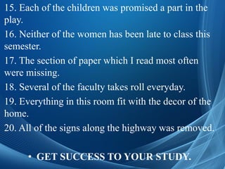 15. Each of the children was promised a part in the
play.
16. Neither of the women has been late to class this
semester.
17. The section of paper which I read most often
were missing.
18. Several of the faculty takes roll everyday.
19. Everything in this room fit with the decor of the
home.
20. All of the signs along the highway was removed.
• GET SUCCESS TO YOUR STUDY.
 