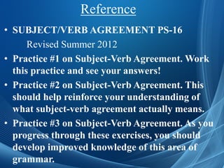 Reference
• SUBJECT/VERB AGREEMENT PS-16
Revised Summer 2012
• Practice #1 on Subject-Verb Agreement. Work
this practice and see your answers!
• Practice #2 on Subject-Verb Agreement. This
should help reinforce your understanding of
what subject-verb agreement actually means.
• Practice #3 on Subject-Verb Agreement. As you
progress through these exercises, you should
develop improved knowledge of this area of
grammar.
 