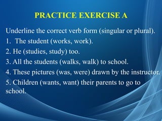 PRACTICE EXERCISE A
Underline the correct verb form (singular or plural).
1. The student (works, work).
2. He (studies, study) too.
3. All the students (walks, walk) to school.
4. These pictures (was, were) drawn by the instructor.
5. Children (wants, want) their parents to go to
school.
 