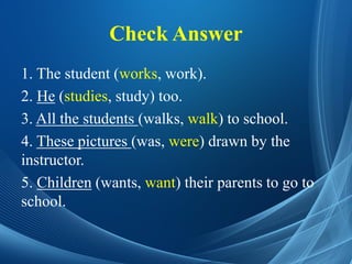 Check Answer
1. The student (works, work).
2. He (studies, study) too.
3. All the students (walks, walk) to school.
4. These pictures (was, were) drawn by the
instructor.
5. Children (wants, want) their parents to go to
school.
 