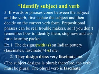 *Identify subject and verb
3. If words or phrases come between the subject
and the verb, first isolate the subject and then
decide on the correct verb form. Prepositional
phrases can be real trouble makers, so if you don’t
remember how to identify them, stop now and ask
for a learning packet.
Ex.1. The designs(with+s) on Indian pottery
(fascinates, fascinate)>(-s) me.
2. They design dress very fascinate me.
(The subject designs is plural; therefore, the verb
must be plural. The plural verb is fascinate.
 