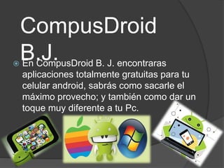 CompusDroid
B.J.
En CompusDroid B. J. encontraras
aplicaciones totalmente gratuitas para tu
celular android, sabrás como sacarle el
máximo provecho; y también como dar un
toque muy diferente a tu Pc.