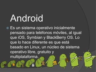 Android
Es un sistema operativo inicialmente
pensado para teléfonos móviles, al igual
que iOS, Symbian y BlackBerry OS. Lo
que lo hace diferente es que está
basado en Linux, un núcleo de sistema
operativo libre, gratuito y
multiplataforma.