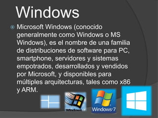 Windows
Microsoft Windows (conocido
generalmente como Windows o MS
Windows), es el nombre de una familia
de distribuciones de software para PC,
smartphone, servidores y sistemas
empotrados, desarrollados y vendidos
por Microsoft, y disponibles para
múltiples arquitecturas, tales como x86
y ARM.