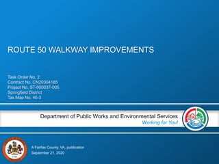 A Fairfax County, VA, publication
Department of Public Works and Environmental Services
Working for You!
Task Order No. 2
Contract No. CN20304185
Project No. ST-000037-005
Springfield District
Tax Map No. 46-3
September 21, 2020
ROUTE 50 WALKWAY IMPROVEMENTS
 