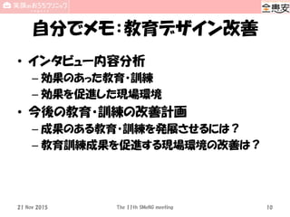 自分でメモ：教育デザイン改善
• インタビュー内容分析
– 効果のあった教育・訓練
– 効果を促進した現場環境
• 今後の教育・訓練の改善計画
– 成果のある教育・訓練を発展させるには？
– 教育訓練成果を促進する現場環境の改善は？
21 Nov 2015 The 11th SMeNG meeting 10
 