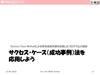 サクセス・ケース（成功事例）法を
応用しよう
-Success Case Methodによる教育成果評価を応用したプログラムの提案-
21 Nov 2015 The 11th SMeNG meeting 11
 