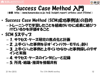 Success Case Method 入門
（参照 http://www.humanvalue.co.jp/hv2/insight_report/articles/post_77.html ）
• Success Case Method (SCM:成功事例法)の目的
– トレーニングで学習したことを組織がいかに成果に結びつ
けているかを評価すること
• SCM 5ステップ
– １. サクセス・ケース研究の焦点化と計画
– ２. 上手くいった事例を示す「インパクト・モデル」創り
– ３. 上手くいった事例と上手くいかなかった事例探しのデザ
インと実施
– ４. サクセス・ケースのインタビューと記録
– ５. 所見・結論・推奨を情報共有
21 Nov 2015 The 11th SMeNG meeting 12
 
