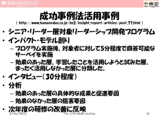 成功事例法活用事例
（ http://www.humanvalue.co.jp/hv2/insight_report/articles/post_77.html ）
• シニア・リーダー層対象リーダーシップ開発プログラム
• インパクト・モデル創り
– プログラム実施後、対象者に対して5分程度で回答可能な
サーベイを実施
– 効果のあった層、学習したことを活用しようと試みた層、
まったく活用しなかった層に分類した。
• インタビュー（30分程度）
• 分析
– 効果のあった層の具体的な成果と促進要因
– 効果のなかった層の阻害要因
• 次年度の研修の改善に反映21 Nov 2015 The 11th SMeNG meeting 13
 
