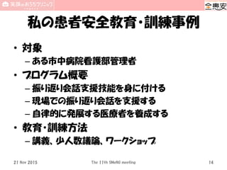 私の患者安全教育・訓練事例
• 対象
– ある市中病院看護部管理者
• プログラム概要
– 振り返り会話支援技能を身に付ける
– 現場での振り返り会話を支援する
– 自律的に発展する医療者を養成する
• 教育・訓練方法
– 講義、少人数議論、ワークショップ
21 Nov 2015 The 11th SMeNG meeting 14
 