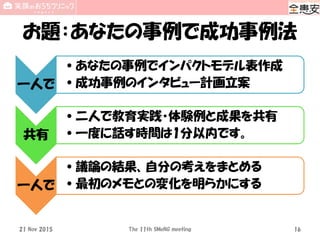 お題：あなたの事例で成功事例法
一人で
•あなたの事例でインパクトモデル表作成
•成功事例のインタビュー計画立案
共有
•二人で教育実践・体験例と成果を共有
•一度に話す時間は1分以内です。
一人で
•議論の結果、自分の考えをまとめる
•最初のメモとの変化を明らかにする
21 Nov 2015 The 11th SMeNG meeting 16
 