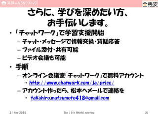 さらに、学びを深めたい方、
お手伝いします。
• 「チャットワーク」で学習支援開始
– チャット・メッセージで情報交換・質疑応答
– ファイル添付・共有可能
– ビデオ会議も可能
• 手順
– オンライン会議室「チャットワーク」で無料アカウント
• http://www.chatwork.com/ja/price/
– アカウント作ったら、松本へメールで連絡を
• takahiro.matsumoto418@gmail.com
21 Nov 2015 The 11th SMeNG meeting 21
 