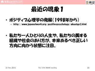最近の現象１
• ポジティブ心理学の発展（1998年から）
– http://www.jppanetwork.org/positivepsychology/aboutpp1.html
• 私たち一人ひとりの人生や、私たちの属する
組織や社会のあり方が、本来あるべき正しい
方向に向かう状態に注目。
The 11th SMeNG meeting 2521 Nov 2015
 