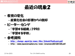 最近の現象２
• 教育の変化
– 産業化社会の影響からの脱却
• ピーター・センゲ
– 『学習する組織』(1990)
– 『学習する学校』
• 参考資料
– http://change-agent.jp/news/files/SchoolsThatLearn.pdf
– http://www.japanjenaplan.org/news/jenanews20120125.pdf
The 11th SMeNG meeting 2821 Nov 2015
 