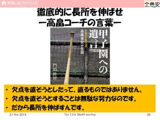 徹底的に長所を伸ばせ
ー高畠コーチの言葉ー
21 Nov 2015 The 11th SMeNG meeting 30
• 欠点を直そうとしたって、直るものではありません。
• 欠点を直そうとすることは無駄な努力なのです。
• だから長所を伸ばすんです。
 