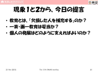 現象１と２から、今日の提言
• 教育とは、「欠損した人を補充する」のか？
• 一斉・画一教育は妥当か？
• 個人の発展はどのように支えればよいのか？
The 11th SMeNG meeting 3121 Nov 2015
 