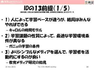 IDの13前提（1/5）（鈴木克明、大学における教育方法の改善・開発、日本教育工学論文誌, 2012;3:171-9)
• 1） 人によって学習ペースが違うが，結局はみんな
やればできる
– キャロルの時間モデル
• 2） 学習課題の性質によって，最適な学習環境条
件が異なる
– ガニェの学習の条件
• 3） よりシンプルなメディアを選んで，学習者を活
動的にするのが良い
– 教育メディア研究の知見
The 11th SMeNG meeting 3421 Nov 2015
 