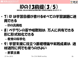 IDの13前提（3/5）（鈴木克明、大学における教育方法の改善・開発、日本教育工学論文誌, 2012;3:171-9)
• 7） ID は学習目標が書けるすべての学習課題に適
用できる
– IDの汎用性
• 8） ベテランの芸や暗黙知は，万人に共有できる
形に形式知化できる
– 教育の科学化
• 9） 学習支援に役立つ基礎理論や実践成果は，適
材適所に何でも使うのがよい
– 折衷主義
The 11th SMeNG meeting 3621 Nov 2015
 