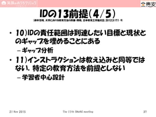 IDの13前提（4/5）（鈴木克明、大学における教育方法の改善・開発、日本教育工学論文誌, 2012;3:171-9)
• 10）IDの責任範囲は到達したい目標と現状と
のギャップを埋めることにある
– ギャップ分析
• 11）インストラクションは教え込みと同等では
ない．特定の教育方法を前提としない
– 学習者中心設計
The 11th SMeNG meeting 3721 Nov 2015
 