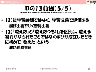 IDの13前提（5/5）（鈴木克明、大学における教育方法の改善・開発、日本教育工学論文誌, 2012;3:171-9)
• 12）総学習時間ではなく，学習成果で評価する
– 履修主義でなく習得主義
• 13）「教えた」と「教えたつもり」を区別し，教える
努力がなされたことではなく学びが成立したとき
に初めて「教えた」という
– 成功的教育観
The 11th SMeNG meeting 3821 Nov 2015
 